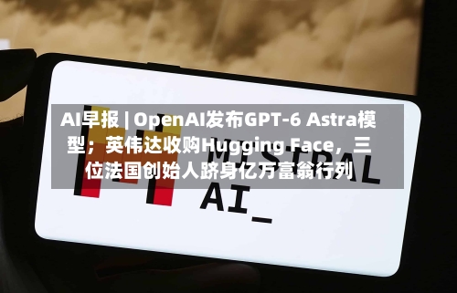 AI早报 | OpenAI发布GPT-6 Astra模型；英伟达收购Hugging Face，三位法国创始人跻身亿万富翁行列